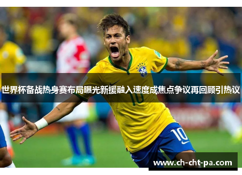 世界杯备战热身赛布局曝光新援融入速度成焦点争议再回顾引热议