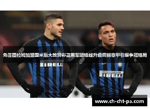 免签图拉姆加盟国米后大放异彩蓝黑军团锋线升级震撼意甲引爆争冠格局