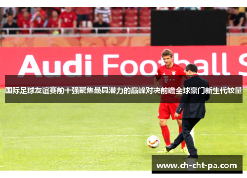 国际足球友谊赛前十强聚焦最具潜力的巅峰对决前瞻全球豪门新生代较量