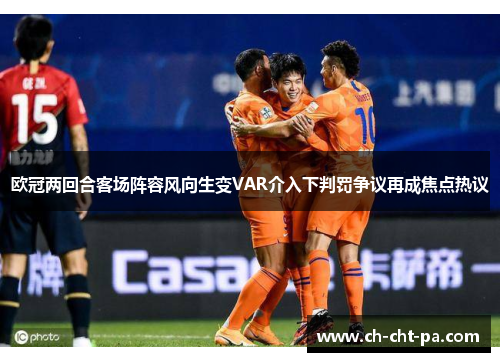 欧冠两回合客场阵容风向生变VAR介入下判罚争议再成焦点热议 欧冠两回合客场阵容风向生变VAR介入下判罚争议再成焦点热议