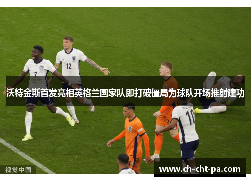 沃特金斯首发亮相英格兰国家队即打破僵局为球队开场推射建功 沃特金斯首发亮相英格兰国家队即打破僵局为球队开场推射建功
