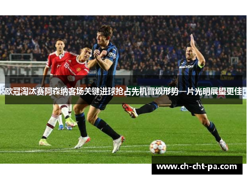 欧冠淘汰赛阿森纳客场关键进球抢占先机晋级形势一片光明展望更佳